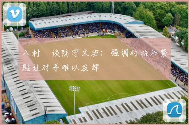 八村塁谈防守文班：强调对抗和紧贴让对手难以发挥