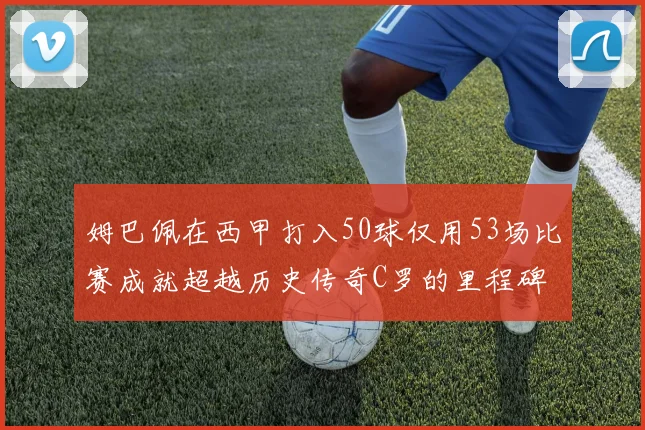 姆巴佩在西甲打入50球仅用53场比赛成就超越历史传奇C罗的里程碑