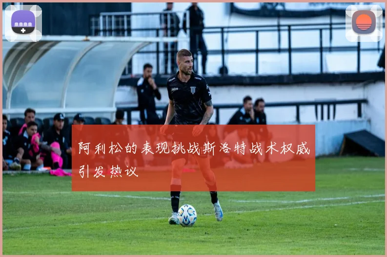阿利松的表现挑战斯洛特战术权威引发热议