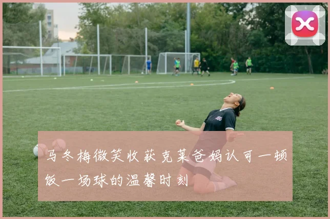 马冬梅微笑收获克莱爸妈认可一顿饭一场球的温馨时刻