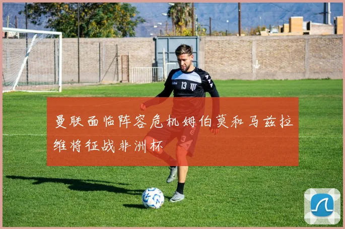 曼联面临阵容危机姆伯莫和马兹拉维将征战非洲杯