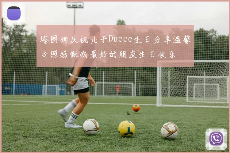 塔图姆庆祝儿子Duece生日分享温馨合照感慨我最好的朋友生日快乐