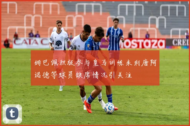 姆巴佩积极参与皇马训练米利唐阿诺德等球员缺席情况引关注