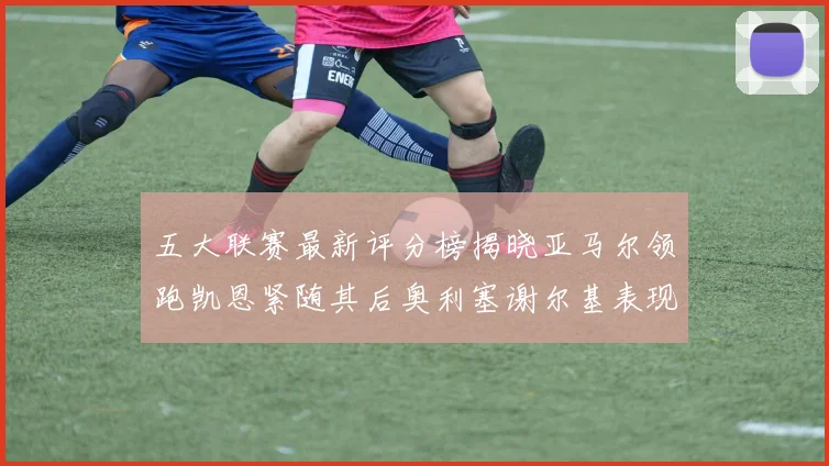 五大联赛最新评分榜揭晓亚马尔领跑凯恩紧随其后奥利塞谢尔基表现亮眼