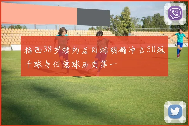 梅西38岁续约后目标明确冲击50冠千球与任意球历史第一