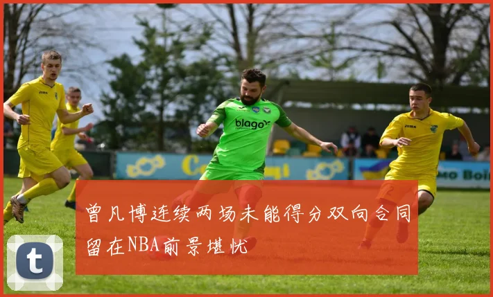 曾凡博连续两场未能得分双向合同留在NBA前景堪忧