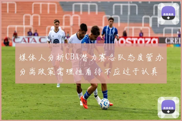 媒体人分析CBA潜力赛各队态度管办分离政策需理性看待不应过于认真
