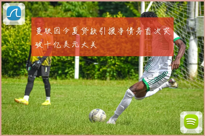 曼联因今夏贷款引援净债务首次突破十亿美元大关