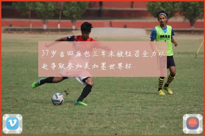 37岁吉田麻也三年未被征召全力以赴争取参加美加墨世界杯