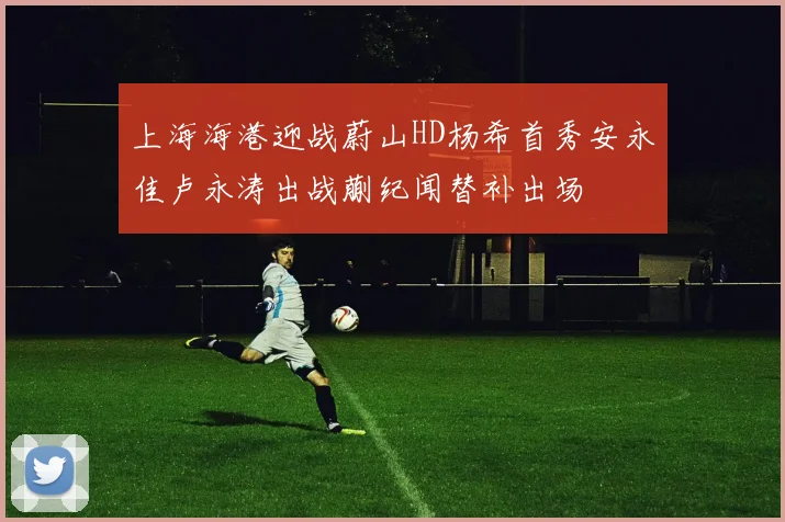 上海海港迎战蔚山HD杨希首秀安永佳卢永涛出战蒯纪闻替补出场