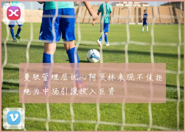 曼联管理层忧心阿莫林表现不佳拒绝为中场引援投入巨资