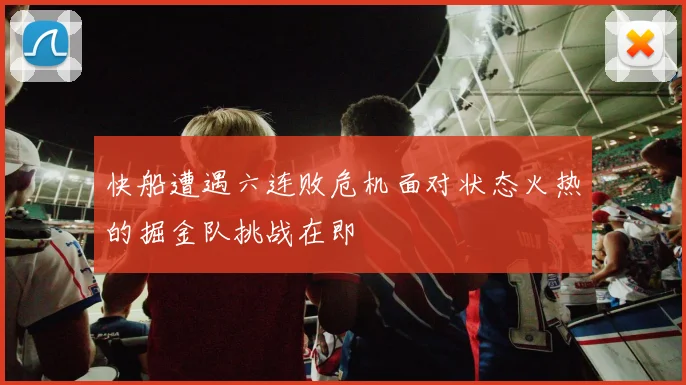快船遭遇六连败危机面对状态火热的掘金队挑战在即