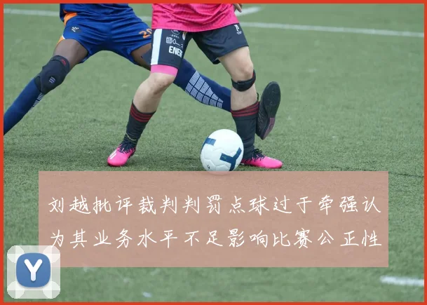 刘越批评裁判判罚点球过于牵强认为其业务水平不足影响比赛公正性