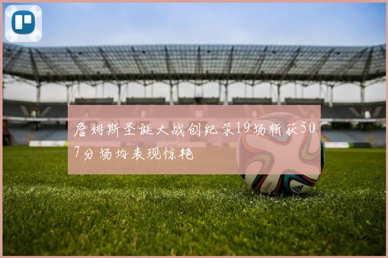 詹姆斯圣诞大战创纪录19场斩获507分场均表现惊艳