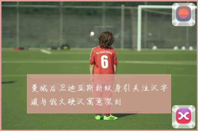 曼城后卫迪亚斯新纹身引关注汉字道与俄文硬汉寓意深刻