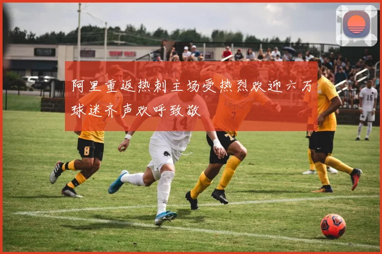 阿里重返热刺主场受热烈欢迎六万球迷齐声欢呼致敬