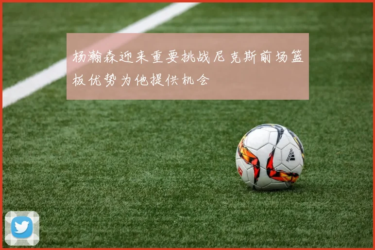 杨瀚森迎来重要挑战尼克斯前场篮板优势为他提供机会
