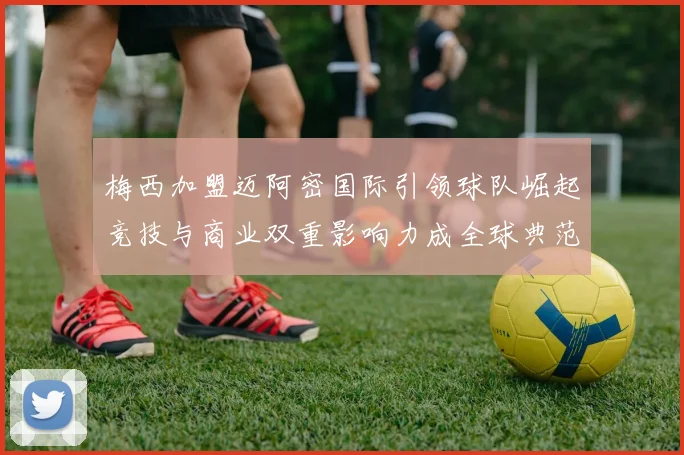 梅西加盟迈阿密国际引领球队崛起竞技与商业双重影响力成全球典范