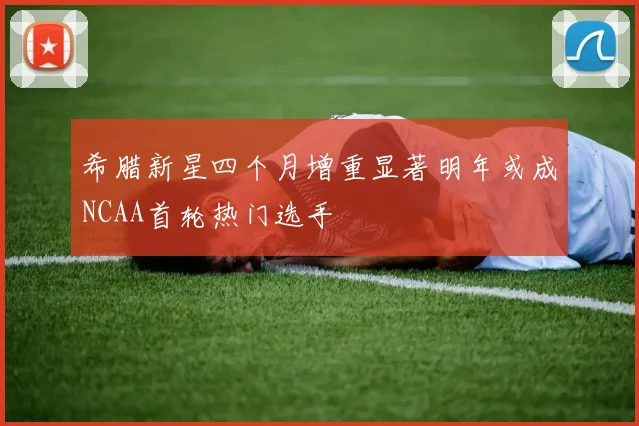 希腊新星四个月增重显著明年或成NCAA首轮热门选手