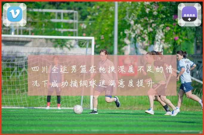 四川全运男篮在轮换深度不足的情况下成功摘铜球迷满意度提升