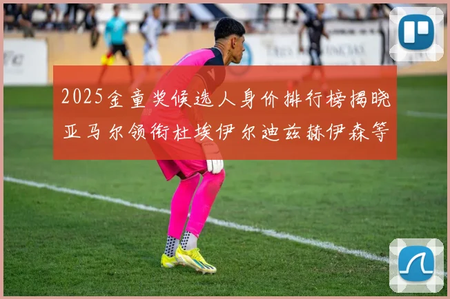 2025金童奖候选人身价排行榜揭晓亚马尔领衔杜埃伊尔迪兹赫伊森等人入围