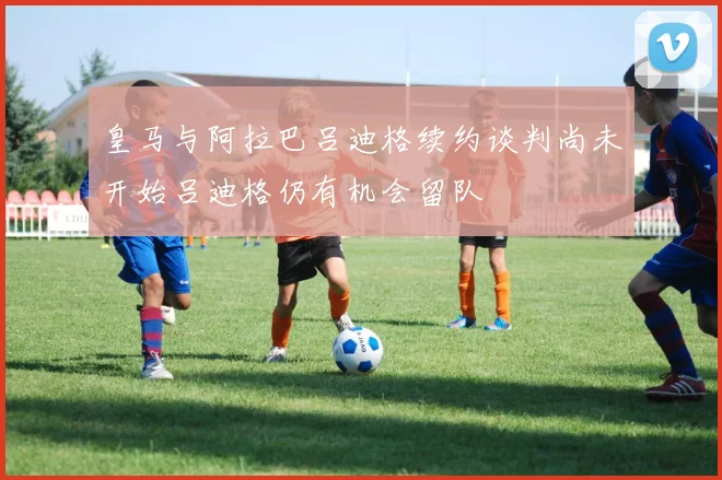皇马与阿拉巴吕迪格续约谈判尚未开始吕迪格仍有机会留队