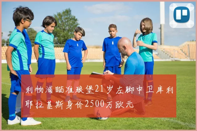利物浦瞄准狼堡21岁左脚中卫库利耶拉基斯身价2500万欧元
