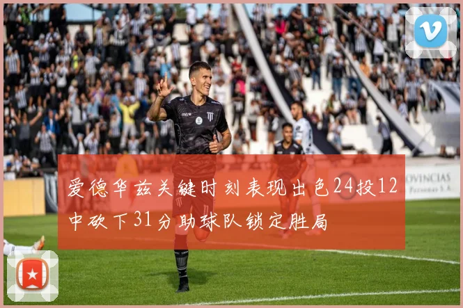 爱德华兹关键时刻表现出色24投12中砍下31分助球队锁定胜局