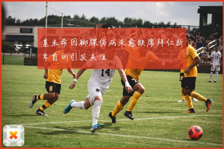 基米希因脚踝伤病未愈缺席拜仁新年首训引发关注