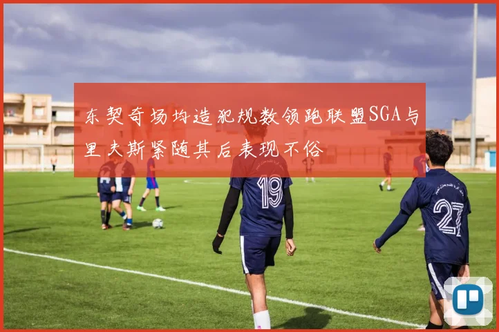 东契奇场均造犯规数领跑联盟SGA与里夫斯紧随其后表现不俗