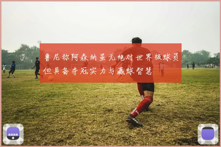 鲁尼称阿森纳虽无绝对世界级球员但具备夺冠实力与赢球智慧