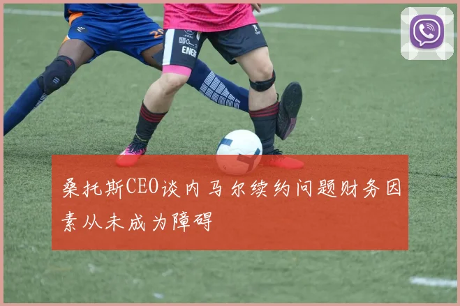 桑托斯CEO谈内马尔续约问题财务因素从未成为障碍