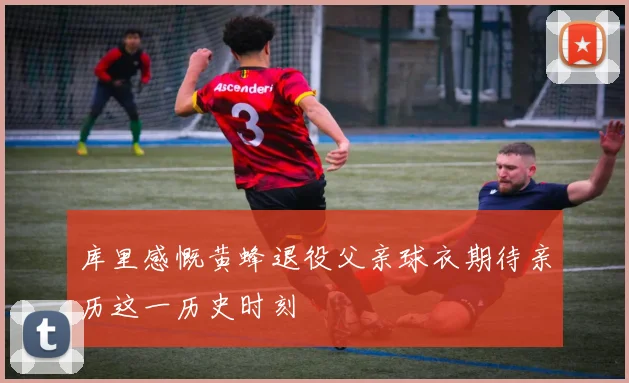 库里感慨黄蜂退役父亲球衣期待亲历这一历史时刻