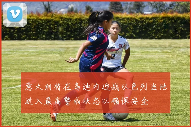 意大利将在乌迪内迎战以色列当地进入最高警戒状态以确保安全